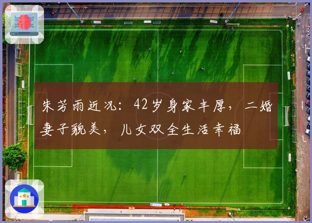 朱芳雨近况：42岁身家丰厚，二婚妻子貌美，儿女双全生活幸福