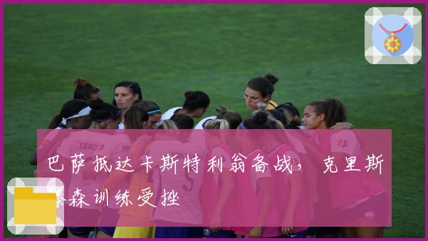 巴萨抵达卡斯特利翁备战，克里斯滕森训练受挫