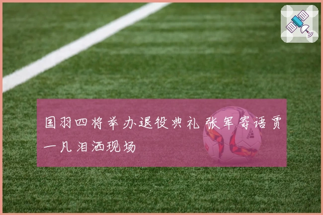 国羽四将举办退役典礼 张军寄语贾一凡泪洒现场